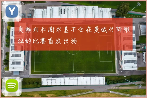 奥赖利和谢尔基不会在曼城对阵维拉的比赛首发出场