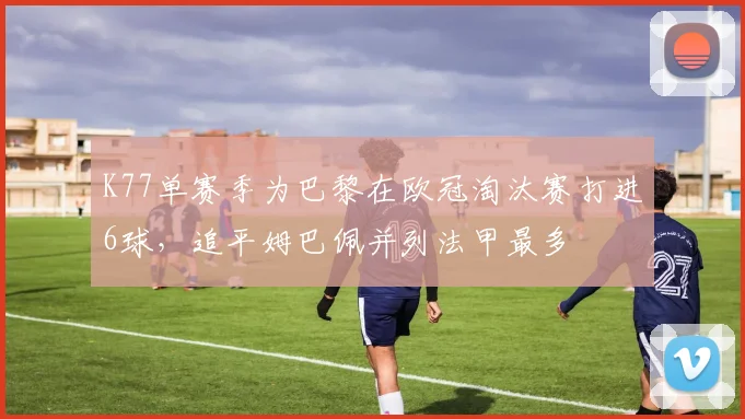 K77单赛季为巴黎在欧冠淘汰赛打进6球，追平姆巴佩并列法甲最多
