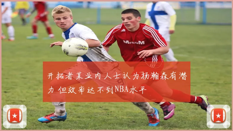 开拓者某业内人士认为杨瀚森有潜力 但效率达不到NBA水平